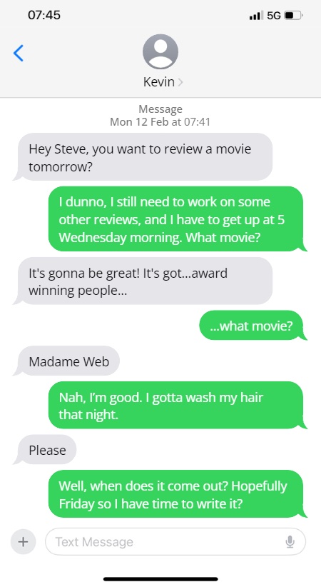 Kevin: Hey Steve, you want to review a movie tomorrow?

Steve: I dunno, I still need to work on some other reviews, and I have to get up at 5 Wednesday morning. What movie?

It's gonna be great! It's got...award winning people...

...what movie?

Madame Web

Nah, I'm good. I gotta wash my hair that night.

Please

Well, when does it come out? Hopefully Friday so I have time to write it?