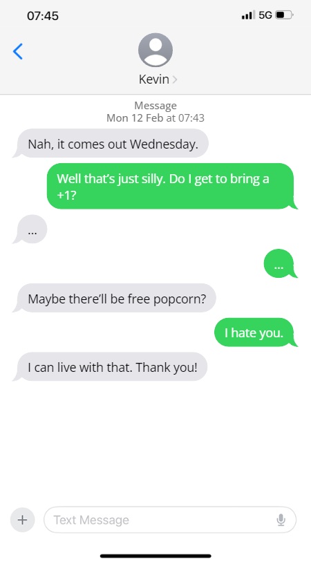 Kevin: Nah, it comes out Wednesday.

Steve: Well that's just silly. Do I get to bring a +1?

...

...

Maybe there'll be free popcorn?

I hate you.

I can live with that. Thank you!