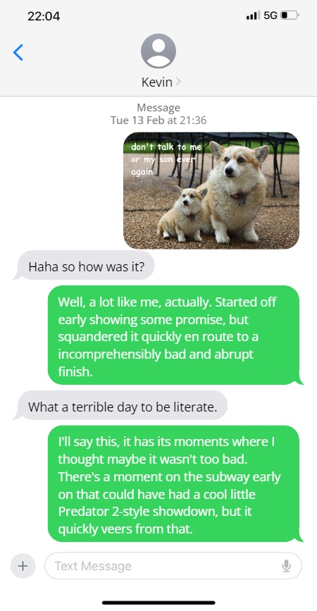 Steve: meme of dogs reading, "don't talk to me or my son ever again"

Kevin: Haha so how was it?

Well, a lot like me, actually. Started off early showing some promise, but squandered it quickly en route to a incomprehensibly bad and abrupt finish.

What a terrible day to be literate.

I'll say this, it has its moments where I thought maybe it wasn't too bad. There's a moment on the subway early on that could have had a cool little Predator 2-style showdown, but it quickly veers from that.