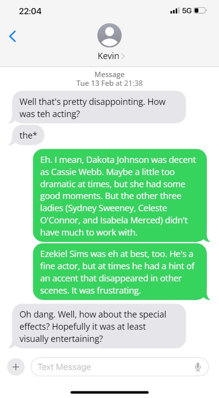 Kevin: Well that's pretty disappointing. How was teh acting?
the*

Steve: Eh. I mean, Dakota Johnson was decent as Cassie Webb. Maybe a little too dramatic at times, but she had some good moments. But the other three ladies (Sydney Sweeney, Celeste O'Connor, and Isabela Merced) didn't have much to work with.

Ezekiel Sims was eh at best, too. He's a fine actor, but at times he had a hint of an accent that disappeared in other scenes. It was frustrating.

Oh dang. Well, how about the special effects? Hopefully it was at least visually entertaining?