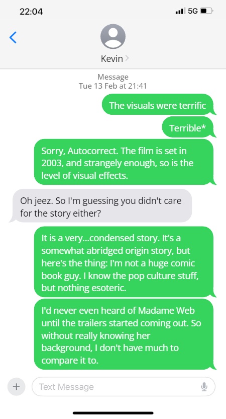 Steve: The visuals were terrific
Terrible*
Sorry, Autocorrect. The film is set in 2003, and strangely enough, so is the level of visual effects.

Kevin: Oh jeez. So I'm guessing you didn't care for the story either?

It is a very...condensed story. It's a somewhat abridged origin story, but here's the thing: I'm not a huge comic book guy. I know the pop culture stuff, but nothing esoteric.

I'd never even heard of Madame Web until the trailers started coming out. So without really knowing her background, I don't have much to compare it to.