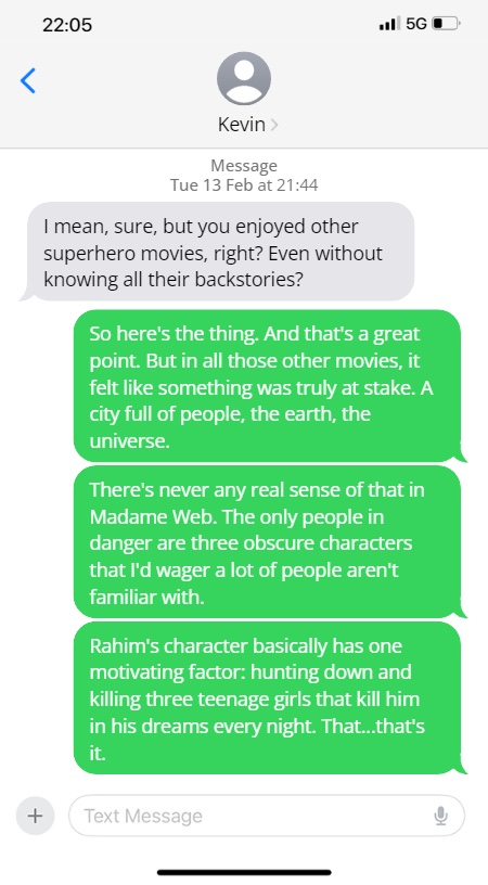 Kevin: I mean, sure, but you enjoyed other superhero movies, right? Even without knowing all their backstories?

Steve: So here's the thing. And that's a great point. But in all those other movies, it felt like something was truly at stake. A city full of people, the earth, the universe.

There's never any real sense of that in Madame Web. The only people in danger are three obscure characters that I'd wager a lot of people aren't familiar with.

Rahim's character basically has one motivating factor: hunting down and killing three teenage girls that kill him in his dreams every night. That... that's it.