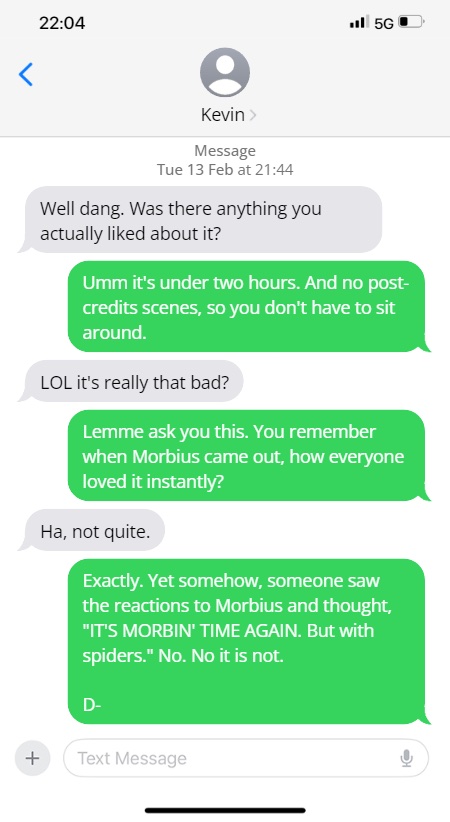 Kevin: Well dang. Was there anything you actually liked about it?

Steve: Umm it's under two hours. And no post-credits scenes, so you don't have to sit around.

LOL it's really that bad?

Lemme ask you this. You remember when Morbius came out, how everyone loved it instantly?

Ha, not quite.

Exactly. Yet somehow, someone saw the reactions to Morbius and thought, "IT'S MORBIN' TIME AGAIN. But with spiders." No. No it is not.

D-